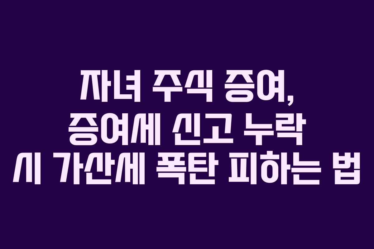 자녀 주식 증여, 증여세 신고 누락 시 가산세 폭탄 피하는 법