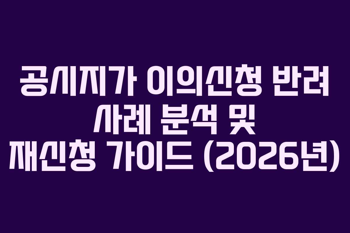 공시지가 이의신청 반려 사례 분석 및 재신청 가이드 (2026년)