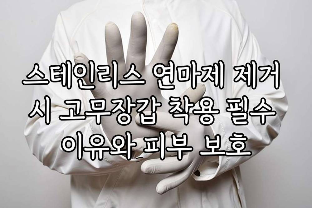 스테인리스 연마제 제거 시 고무장갑 착용 필수 이유와 피부 보호