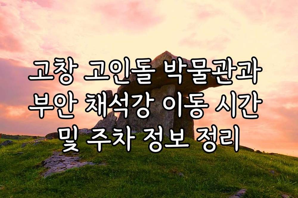 고창 고인돌 박물관과 부안 채석강 이동 시간 및 주차 정보 정리