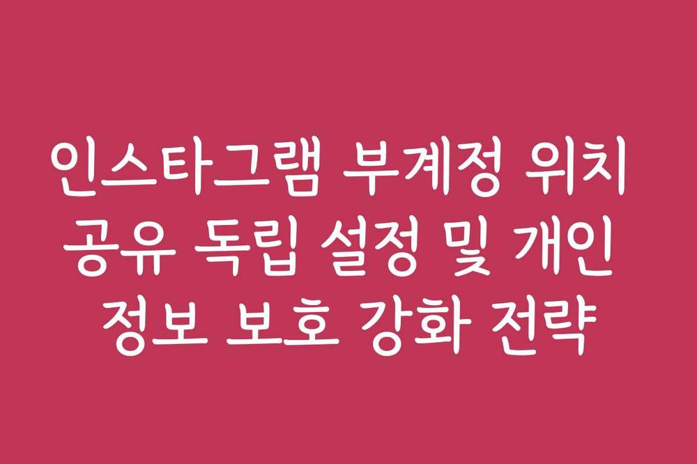 인스타그램 부계정 위치 공유 독립 설정 및 개인 정보 보호 강화 전략